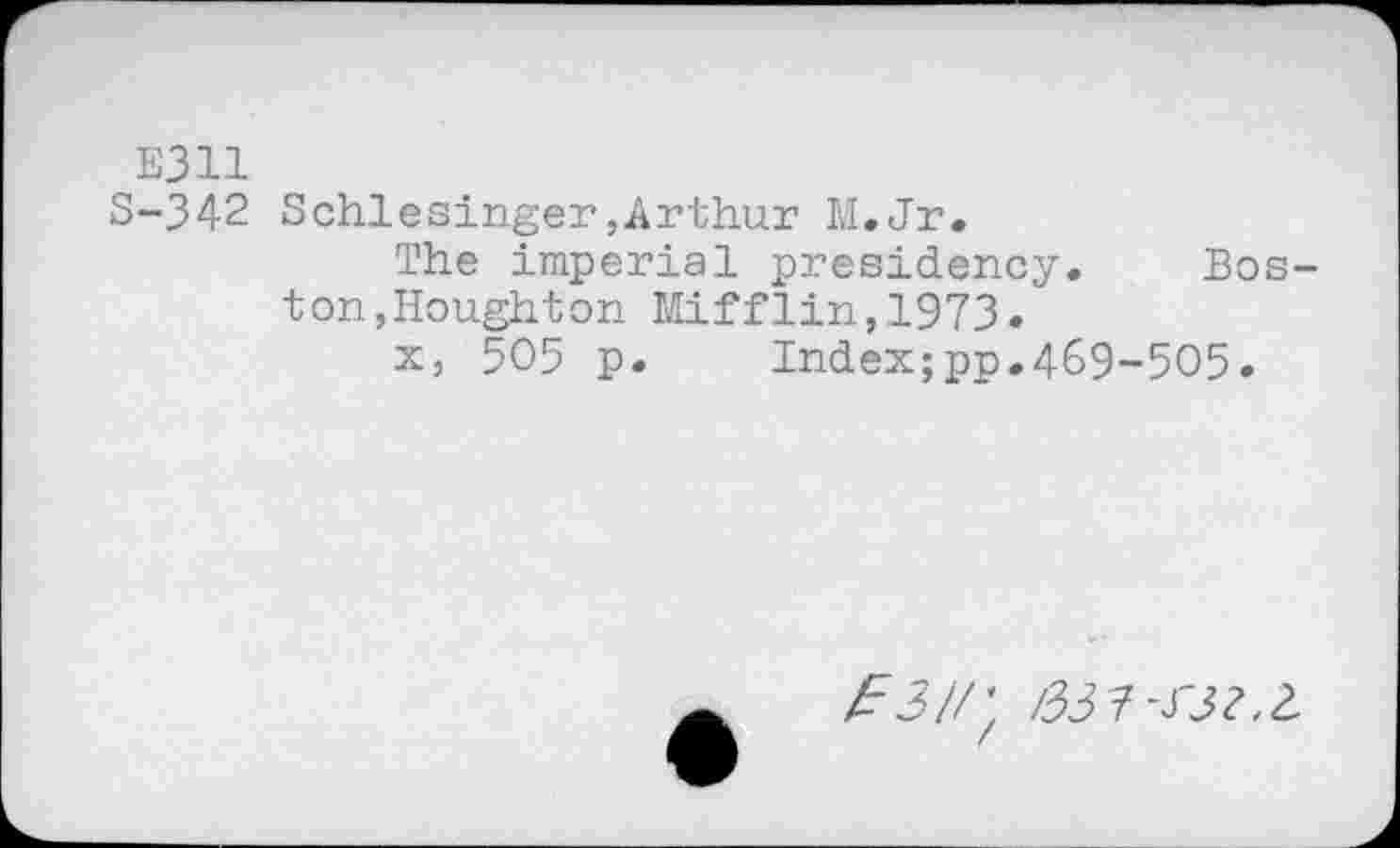 ﻿E311
S-342 Schlesinger,Arthur M.Jr.
The imperial presidency. Boston, Houghton Mifflin,1973.
x, 505 p.	Index;pp.469-505.